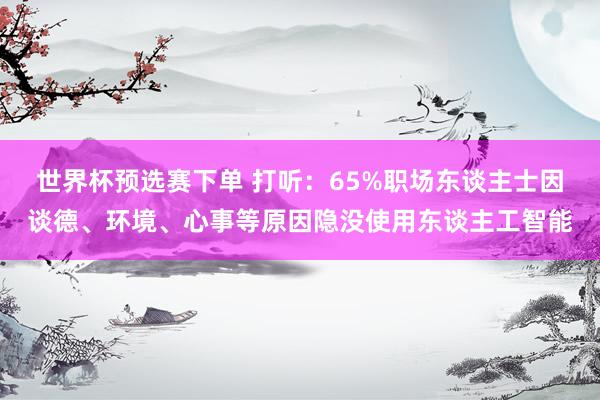 世界杯预选赛下单 打听：65%职场东谈主士因谈德、环境、心事等原因隐没使用东谈主工智能