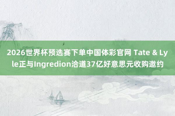 2026世界杯预选赛下单中国体彩官网 Tate & Lyle正与Ingredion洽道37亿好意思元收购邀约