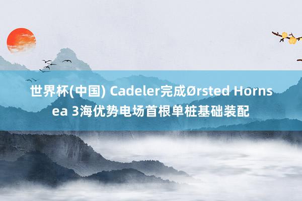 世界杯(中国) Cadeler完成Ørsted Hornsea 3海优势电场首根单桩基础装配