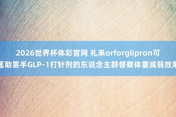 2026世界杯体彩官网 礼来orforglipron可匡助罢手GLP-1打针剂的东说念主群督察体重减弱效果