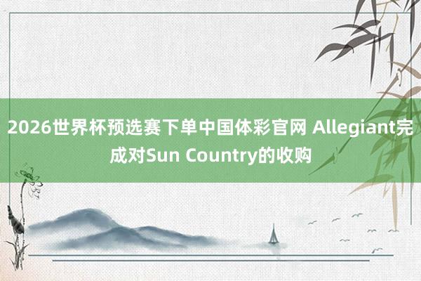 2026世界杯预选赛下单中国体彩官网 Allegiant完成对Sun Country的收购
