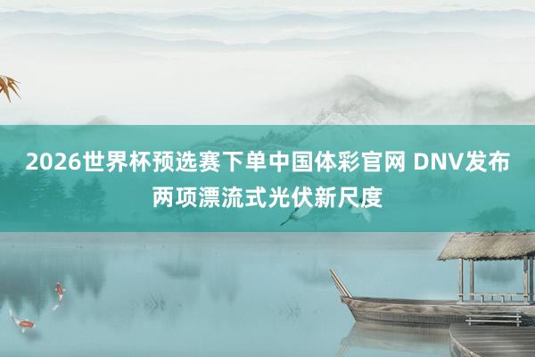 2026世界杯预选赛下单中国体彩官网 DNV发布两项漂流式光伏新尺度