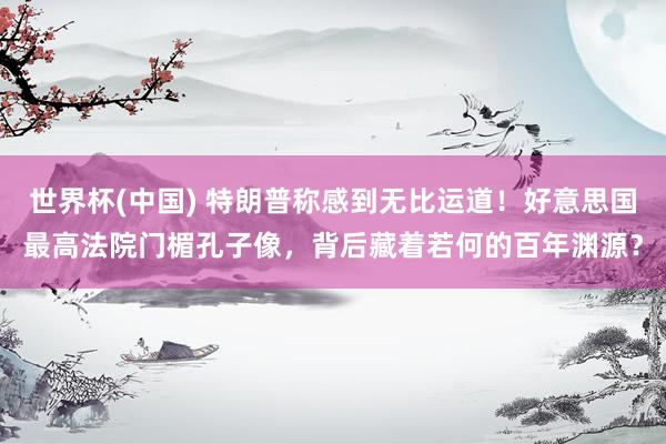 世界杯(中国) 特朗普称感到无比运道！好意思国最高法院门楣孔子像，背后藏着若何的百年渊源？