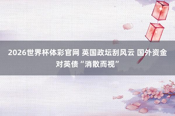 2026世界杯体彩官网 英国政坛刮风云 国外资金对英债“消散而视”