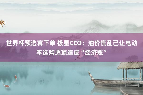 世界杯预选赛下单 极星CEO：油价慌乱已让电动车选购透顶造成“经济账”