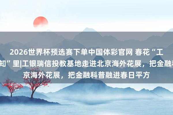 2026世界杯预选赛下单中国体彩官网 春花“工”此时，投教在“知”里|工银瑞信投教基地走进北京海外花展，把金融科普融进春日平方