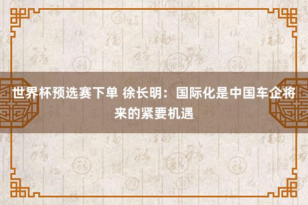 世界杯预选赛下单 徐长明：国际化是中国车企将来的紧要机遇
