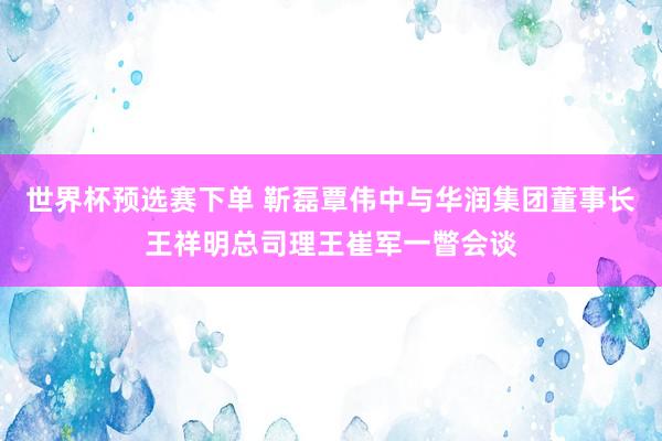 世界杯预选赛下单 靳磊覃伟中与华润集团董事长王祥明总司理王崔军一瞥会谈