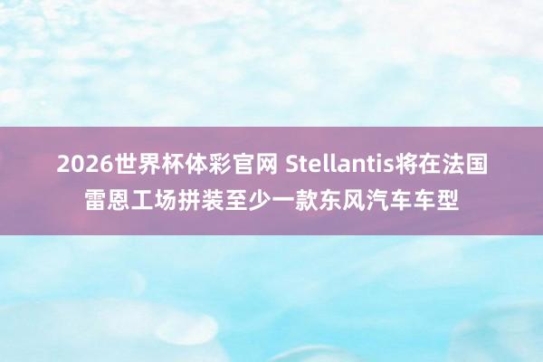 2026世界杯体彩官网 Stellantis将在法国雷恩工场拼装至少一款东风汽车车型