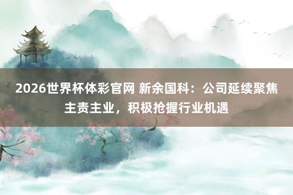 2026世界杯体彩官网 新余国科：公司延续聚焦主责主业，积极抢握行业机遇
