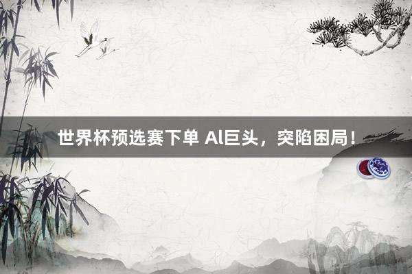 世界杯预选赛下单 Al巨头，突陷困局！