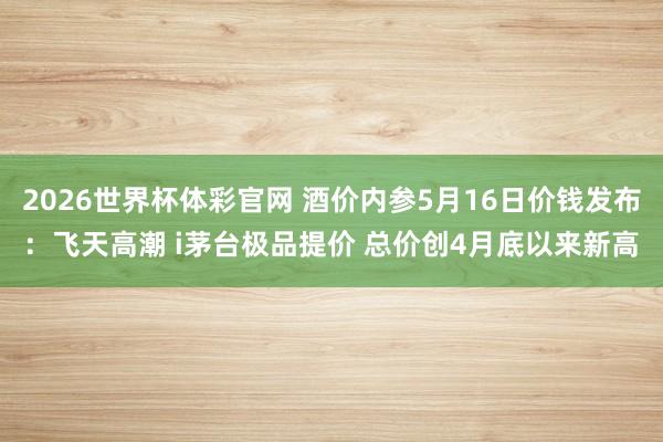 2026世界杯体彩官网 酒价内参5月16日价钱发布：飞天高潮 i茅台极品提价 总价创4月底以来新高