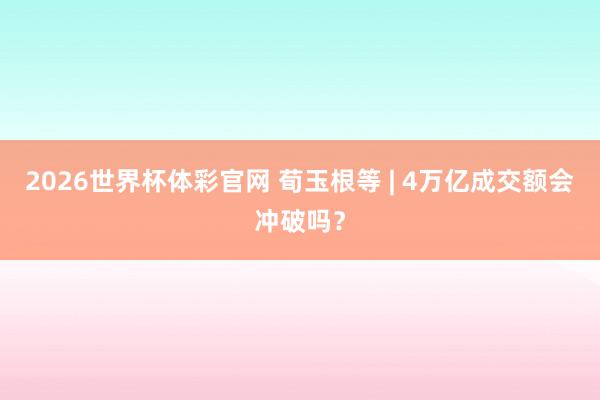 2026世界杯体彩官网 荀玉根等 | 4万亿成交额会冲破吗？