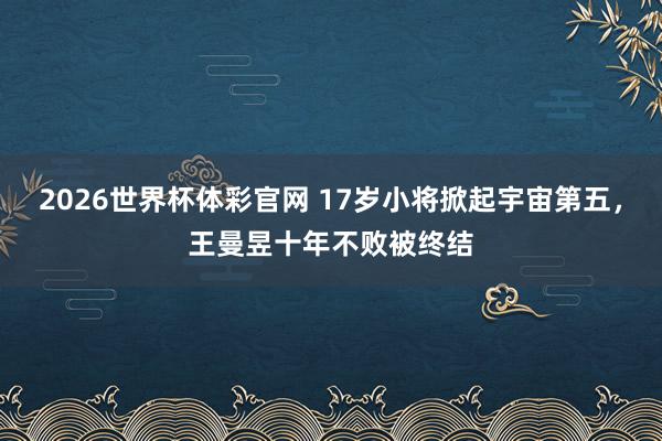 2026世界杯体彩官网 17岁小将掀起宇宙第五，王曼昱十年不败被终结
