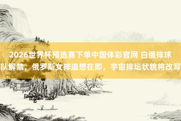 2026世界杯预选赛下单中国体彩官网 白俄排球队解禁，俄罗斯女排追想在即，宇宙排坛状貌将改写