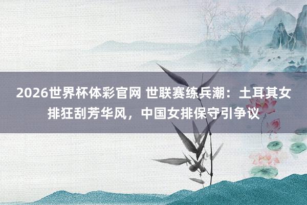 2026世界杯体彩官网 世联赛练兵潮：土耳其女排狂刮芳华风，中国女排保守引争议