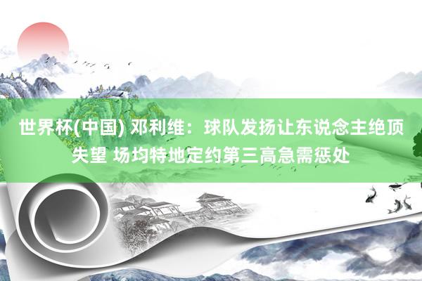世界杯(中国) 邓利维：球队发扬让东说念主绝顶失望 场均特地定约第三高急需惩处