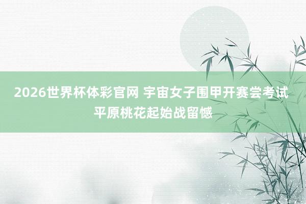 2026世界杯体彩官网 宇宙女子围甲开赛尝考试 平原桃花起始战留憾