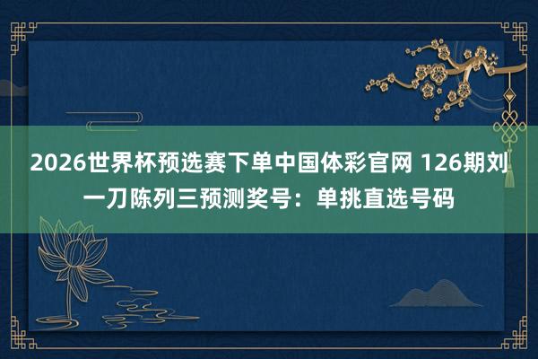 2026世界杯预选赛下单中国体彩官网 126期刘一刀陈列三预测奖号：单挑直选号码