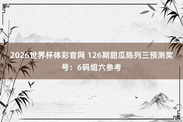 2026世界杯体彩官网 126期甜瓜陈列三预测奖号：6码组六参考