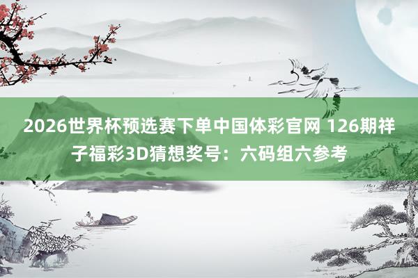 2026世界杯预选赛下单中国体彩官网 126期祥子福彩3D猜想奖号：六码组六参考