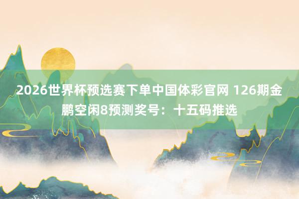 2026世界杯预选赛下单中国体彩官网 126期金鹏空闲8预测奖号：十五码推选