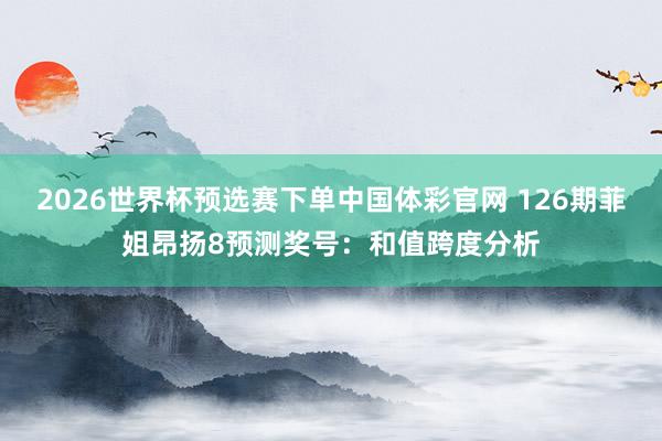 2026世界杯预选赛下单中国体彩官网 126期菲姐昂扬8预测奖号：和值跨度分析