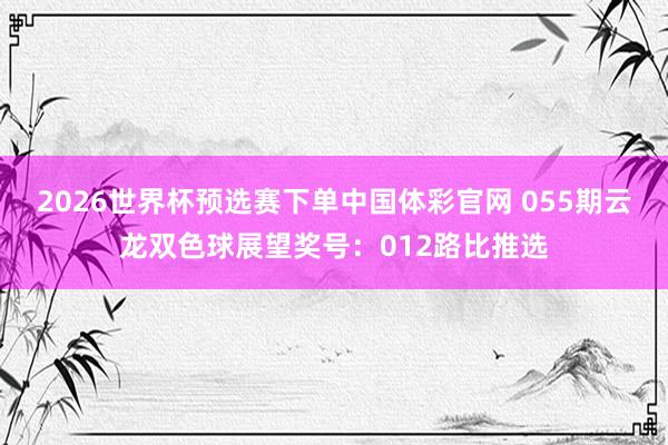 2026世界杯预选赛下单中国体彩官网 055期云龙双色球展望奖号：012路比推选