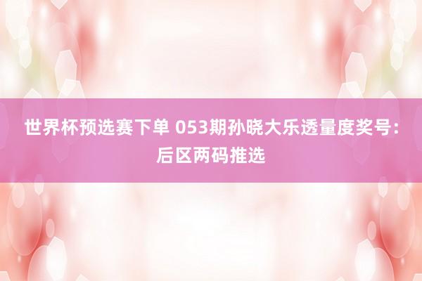 世界杯预选赛下单 053期孙晓大乐透量度奖号：后区两码推选