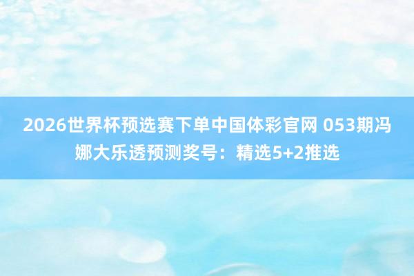 2026世界杯预选赛下单中国体彩官网 053期冯娜大乐透预测奖号：精选5+2推选