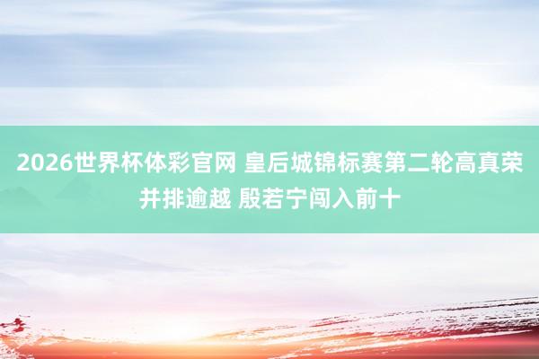 2026世界杯体彩官网 皇后城锦标赛第二轮高真荣并排逾越 殷若宁闯入前十