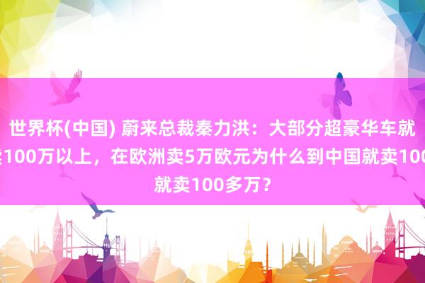 世界杯(中国) 蔚来总裁秦力洪：大部分超豪华车就不该卖100万以上，在欧洲卖5万欧元为什么到中国就卖100多万？