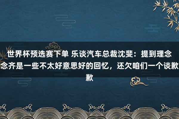 世界杯预选赛下单 乐谈汽车总裁沈斐：提到理念念齐是一些不太好意思好的回忆，还欠咱们一个谈歉