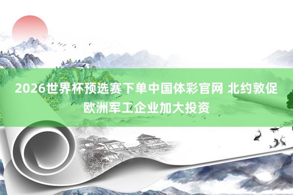 2026世界杯预选赛下单中国体彩官网 北约敦促欧洲军工企业加大投资