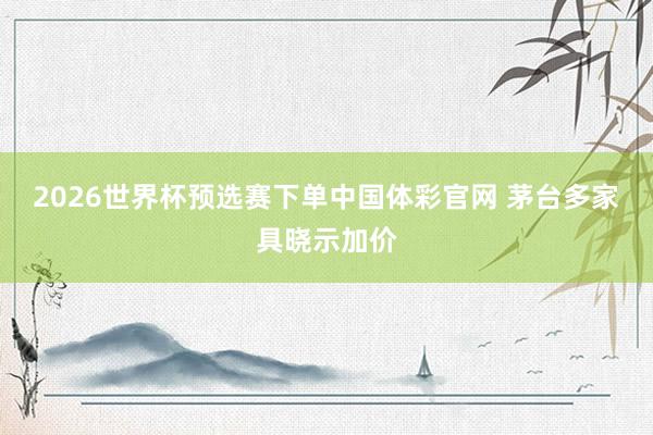 2026世界杯预选赛下单中国体彩官网 茅台多家具晓示加价