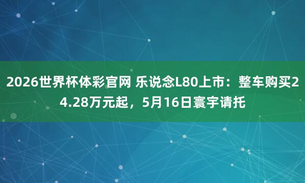 2026世界杯体彩官网 乐说念L80上市：整车购买24.28万元起，5月16日寰宇请托