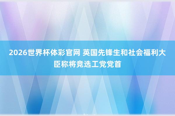 2026世界杯体彩官网 英国先锋生和社会福利大臣称将竞选工党党首