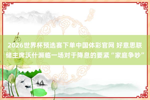 2026世界杯预选赛下单中国体彩官网 好意思联储主席沃什濒临一场对于降息的要紧“家庭争吵”