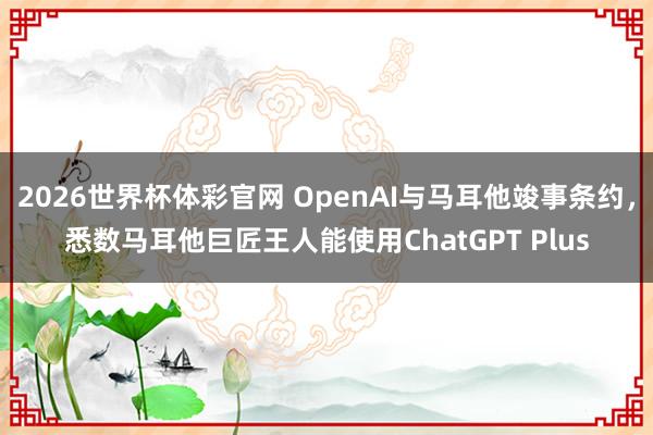 2026世界杯体彩官网 OpenAI与马耳他竣事条约，悉数马耳他巨匠王人能使用ChatGPT Plus