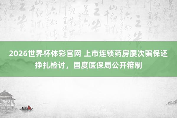 2026世界杯体彩官网 上市连锁药房屡次骗保还挣扎检讨，国度医保局公开箝制
