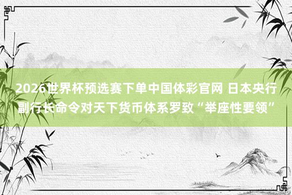 2026世界杯预选赛下单中国体彩官网 日本央行副行长命令对天下货币体系罗致“举座性要领”