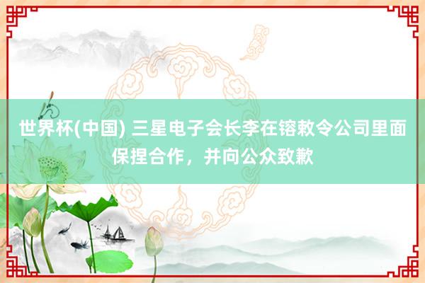 世界杯(中国) 三星电子会长李在镕敕令公司里面保捏合作，并向公众致歉