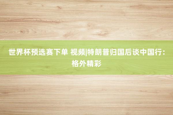 世界杯预选赛下单 视频|特朗普归国后谈中国行：格外精彩