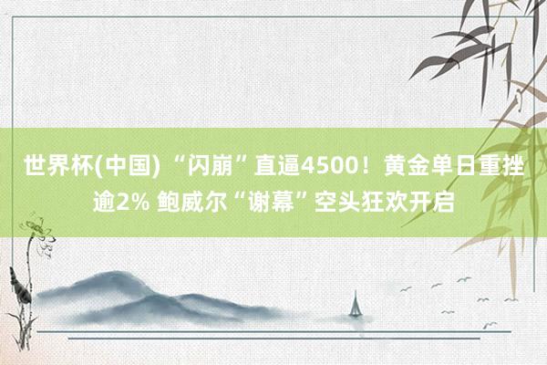世界杯(中国) “闪崩”直逼4500！黄金单日重挫逾2% 鲍威尔“谢幕”空头狂欢开启