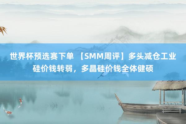 世界杯预选赛下单 【SMM周评】多头减仓工业硅价钱转弱，多晶硅价钱全体健硕