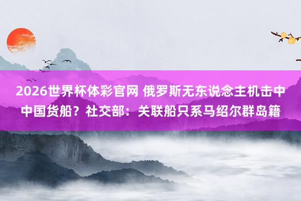 2026世界杯体彩官网 俄罗斯无东说念主机击中中国货船？社交部：关联船只系马绍尔群岛籍