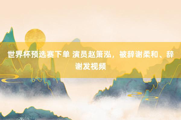 世界杯预选赛下单 演员赵箫泓，被辞谢柔和、辞谢发视频