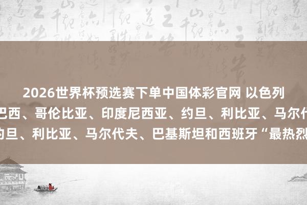 2026世界杯预选赛下单中国体彩官网 以色列遭土耳其、孟加拉国、巴西、哥伦比亚、印度尼西亚、约旦、利比亚、马尔代夫、巴基斯坦和西班牙“最热烈降低”