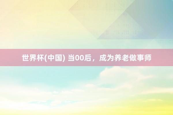 世界杯(中国) 当00后，成为养老做事师