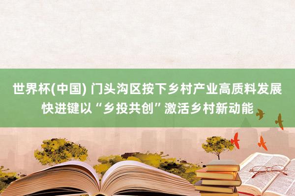 世界杯(中国) 门头沟区按下乡村产业高质料发展快进键以“乡投共创”激活乡村新动能